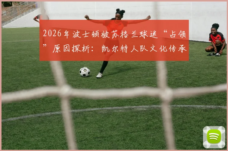 2026年波士顿被苏格兰球迷“占领”原因探析：凯尔特人队文化传承与波士顿苏格兰社区活动深度联结