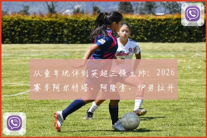 从童年玩伴到英超三强主帅：2026赛季阿尔特塔、阿隆索、伊劳拉并肩作战