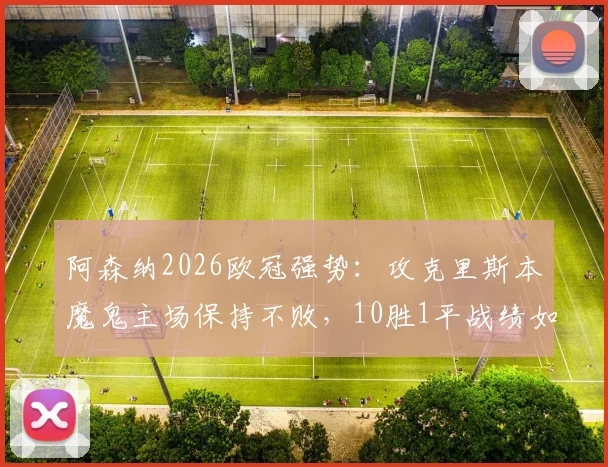 阿森纳2026欧冠强势：攻克里斯本魔鬼主场保持不败，10胜1平战绩如何达成？