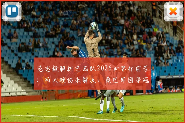 范志毅解析巴西队2026世界杯前景:两大硬伤未解决,桑巴军团争冠之路依然艰难