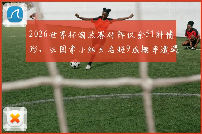2026世界杯淘汰赛对阵仅余51种情形,法国拿小组头名超9成概率遭遇瑞典