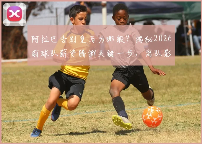 阿拉巴告别皇马为哪般?揭秘2026前球队薪资腾挪关键一步,离队影响与后续引援分析