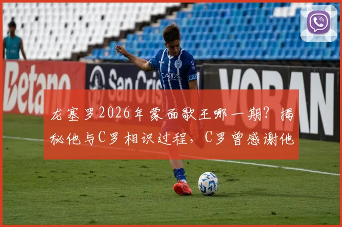 龙塞罗2026年蒙面歌王哪一期？揭秘他与C罗相识过程，C罗曾感谢他发声支持