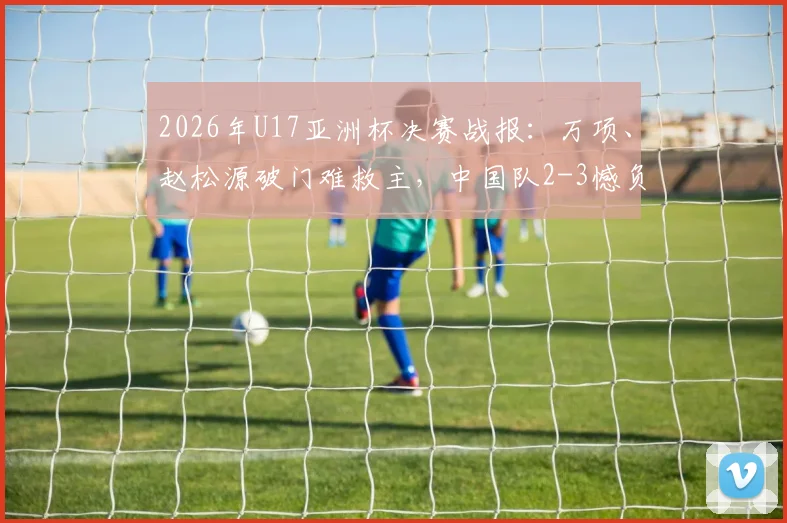 2026年U17亚洲杯决赛战报：万项、赵松源破门难救主，中国队2-3憾负日本无缘夺冠，附比赛录像回放