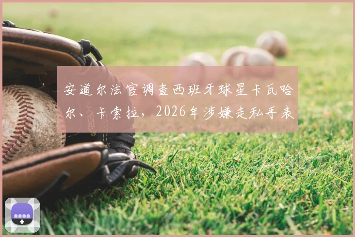安道尔法官调查西班牙球星卡瓦哈尔、卡索拉，2026年涉嫌走私手表案件详情
