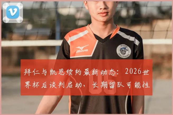 拜仁与凯恩续约最新动态:2026世界杯后谈判启动,长期留队可能性深度分析