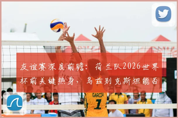 友谊赛深度前瞻：荷兰队2026世界杯前关键热身，乌兹别克斯坦能否借强敌重拾状态与信心？