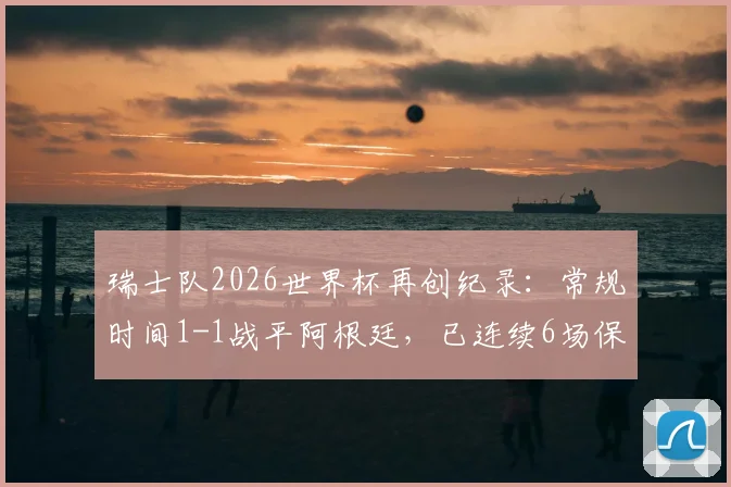瑞士队2026世界杯再创纪录：常规时间1-1战平阿根廷，已连续6场保持不败，详细解读小组赛走势