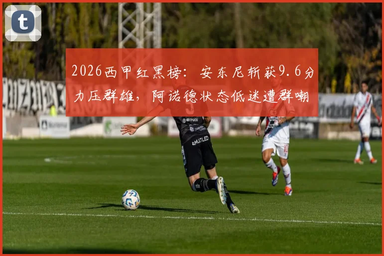 2026西甲红黑榜:安东尼斩获9.6分力压群雄,阿诺德状态低迷遭群嘲