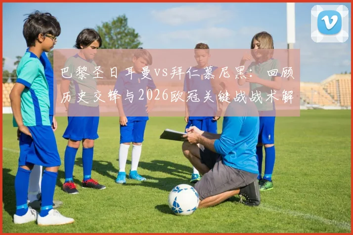 巴黎圣日耳曼vs拜仁慕尼黑:回顾历史交锋与2026欧冠关键战战术解析,姆巴佩如何成为胜负手?