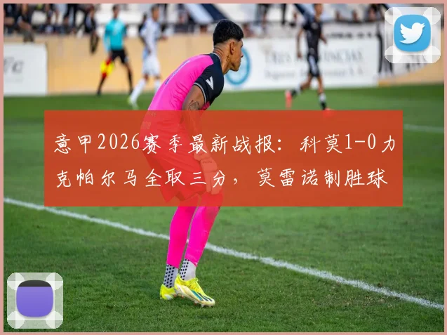 意甲2026赛季最新战报：科莫1-0力克帕尔马全取三分，莫雷诺制胜球助球队升至积分榜第五，附比赛关键数据与赛后解读