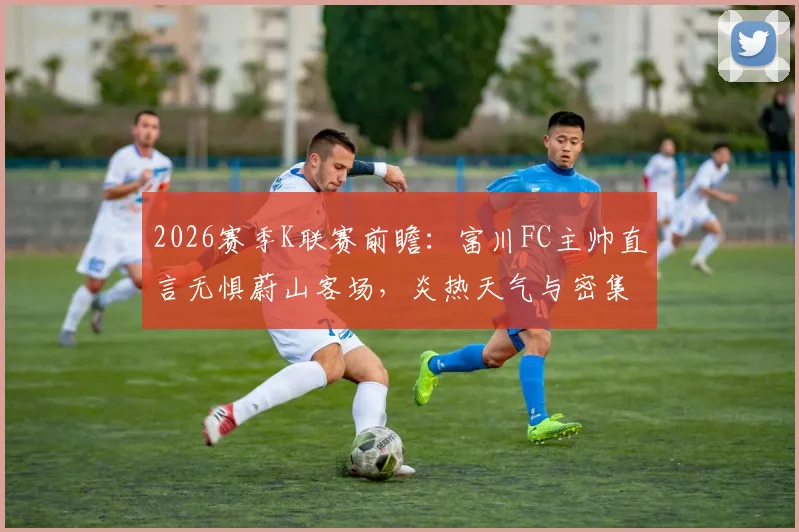 2026赛季K联赛前瞻:富川FC主帅直言无惧蔚山客场,炎热天气与密集赛程下如何全力争胜?