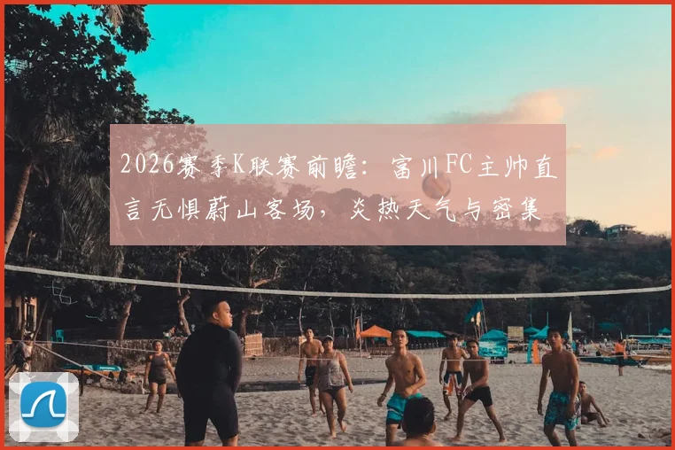 2026赛季K联赛前瞻：富川FC主帅直言无惧蔚山客场，炎热天气与密集赛程下如何全力争胜？