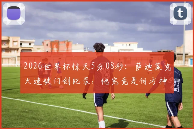 2026世界杯惊天5分08秒:萨迪莱克火速破门创纪录,他究竟是何方神圣?