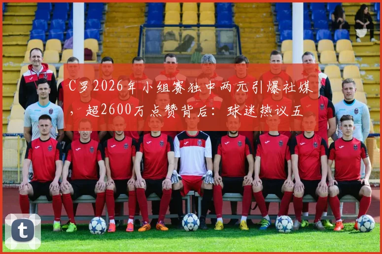 C罗2026年小组赛独中两元引爆社媒，超2600万点赞背后：球迷热议五大看点与瞬间回顾
