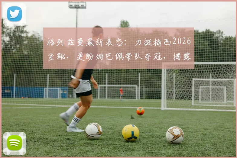 格列兹曼最新表态：力挺梅西2026金靴，更盼姆巴佩带队夺冠，揭露法国队内真实关系