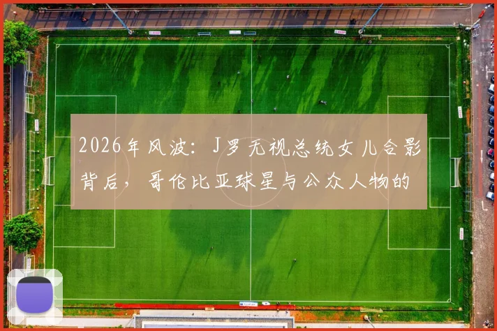 2026年风波：J罗无视总统女儿合影背后，哥伦比亚球星与公众人物的社交界限探讨