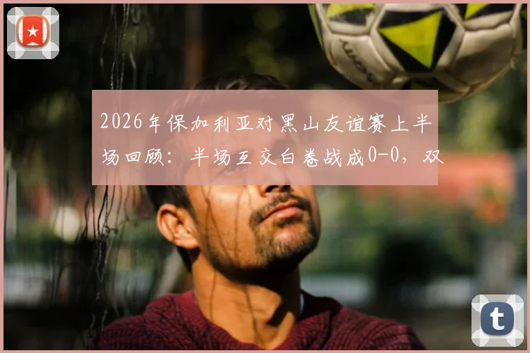2026年保加利亚对黑山友谊赛上半场回顾：半场互交白卷战成0-0，双方进攻乏术，附半场数据统计与集锦观看指南