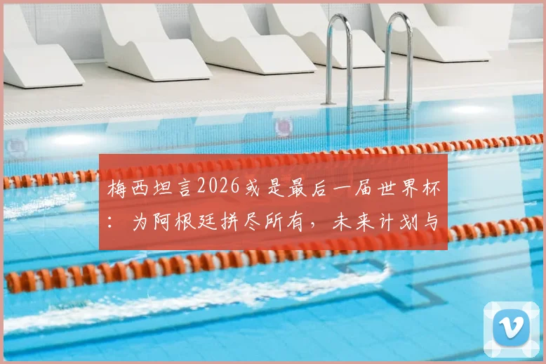 梅西坦言2026或是最后一届世界杯：为阿根廷拼尽所有，未来计划与退役传闻解读